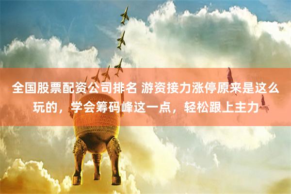 全国股票配资公司排名 游资接力涨停原来是这么玩的，学会筹码峰这一点，轻松跟上主力