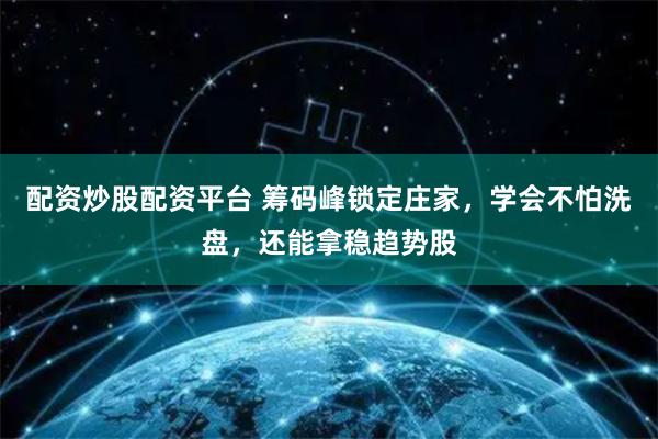 配资炒股配资平台 筹码峰锁定庄家，学会不怕洗盘，还能拿稳趋势股