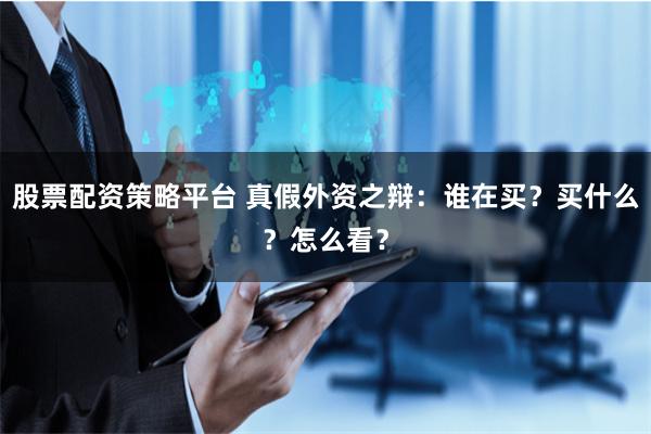 股票配资策略平台 真假外资之辩：谁在买？买什么？怎么看？