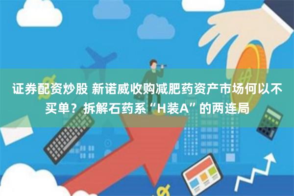 证券配资炒股 新诺威收购减肥药资产市场何以不买单？拆解石药系“H装A”的两连局