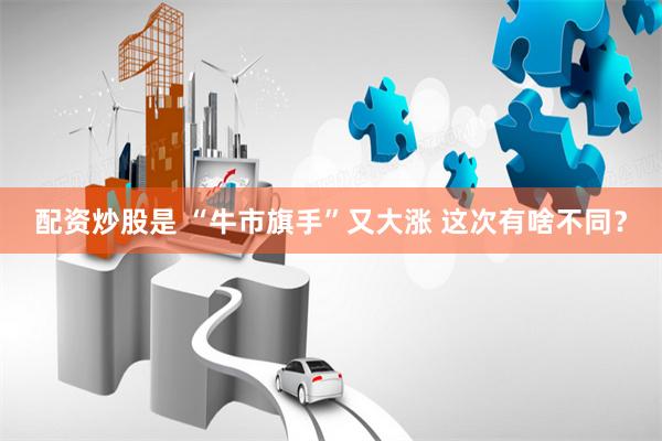 配资炒股是 “牛市旗手”又大涨 这次有啥不同？