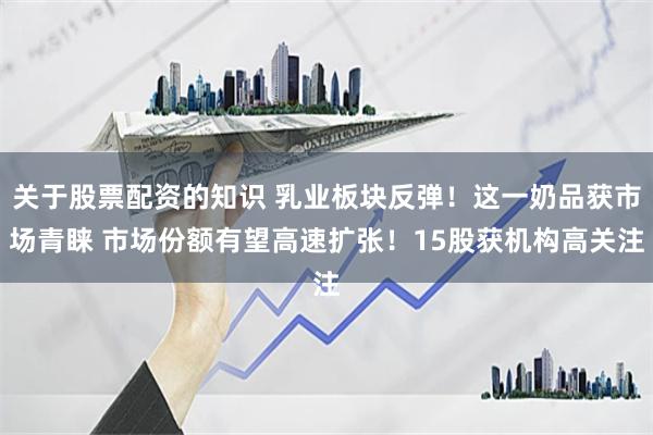 关于股票配资的知识 乳业板块反弹！这一奶品获市场青睐 市场份额有望高速扩张！15股获机构高关注