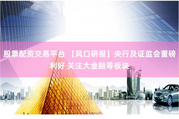 股票配资交易平台 【风口研报】央行及证监会重磅利好 关注大金融等板块