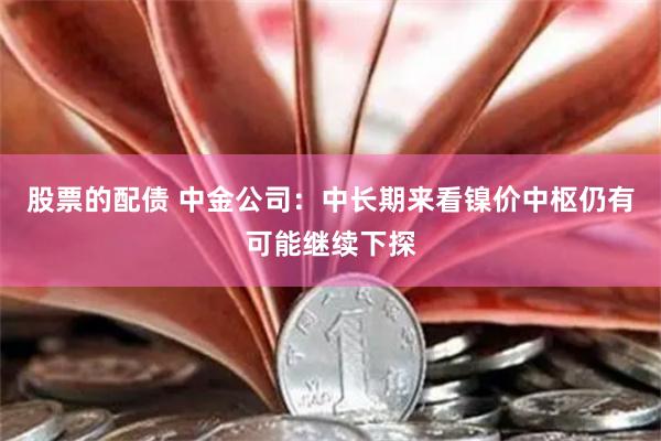 股票的配债 中金公司：中长期来看镍价中枢仍有可能继续下探