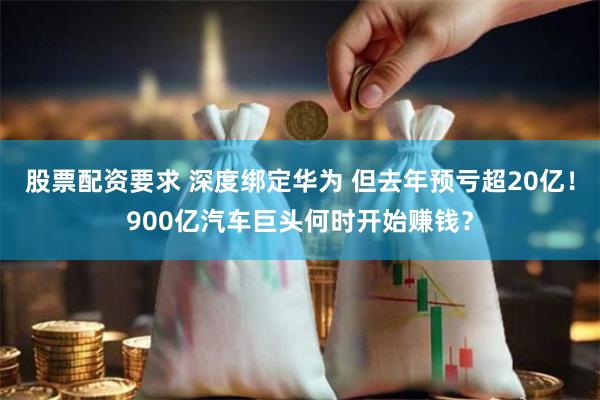 股票配资要求 深度绑定华为 但去年预亏超20亿！900亿汽车巨头何时开始赚钱？