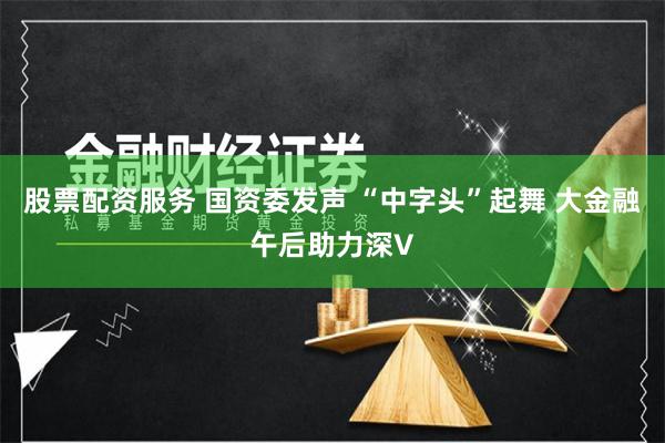 股票配资服务 国资委发声 “中字头”起舞 大金融午后助力深V