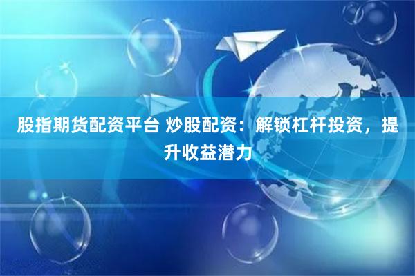 股指期货配资平台 炒股配资：解锁杠杆投资，提升收益潜力