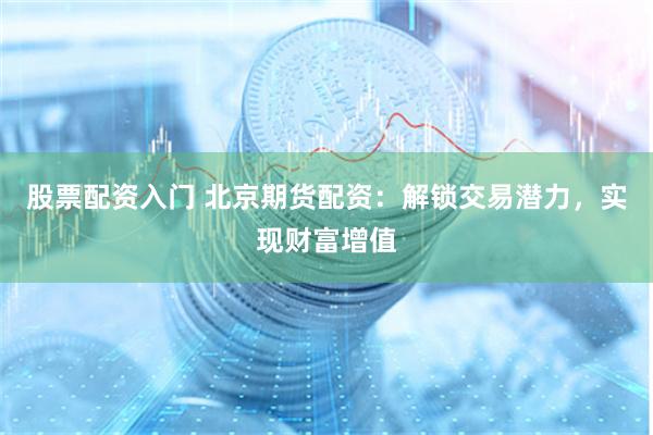 股票配资入门 北京期货配资：解锁交易潜力，实现财富增值