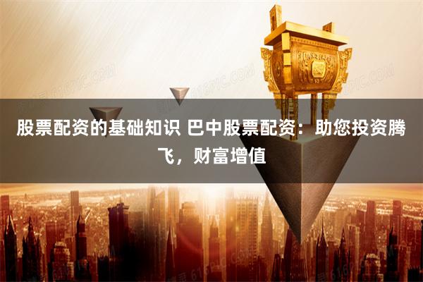 股票配资的基础知识 巴中股票配资：助您投资腾飞，财富增值