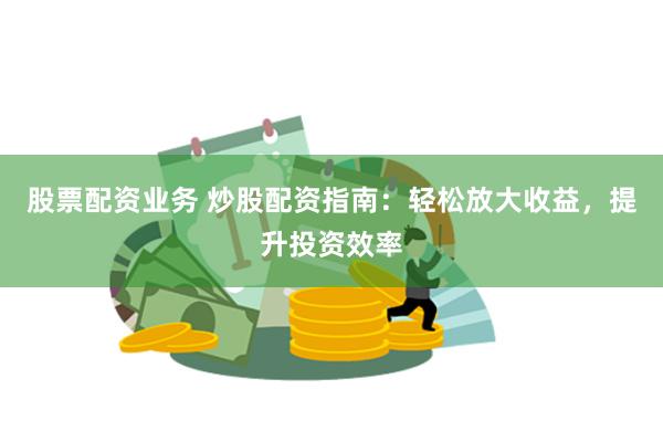 股票配资业务 炒股配资指南：轻松放大收益，提升投资效率
