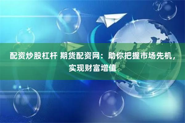 配资炒股杠杆 期货配资网：助你把握市场先机，实现财富增值