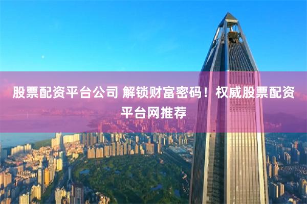 股票配资平台公司 解锁财富密码！权威股票配资平台网推荐