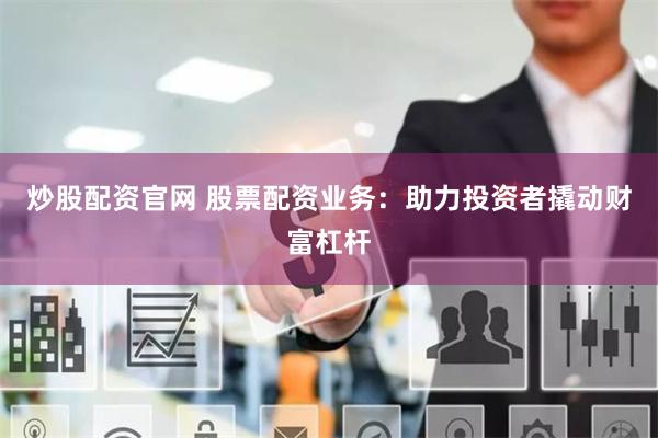 炒股配资官网 股票配资业务：助力投资者撬动财富杠杆