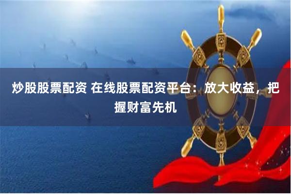 炒股股票配资 在线股票配资平台：放大收益，把握财富先机