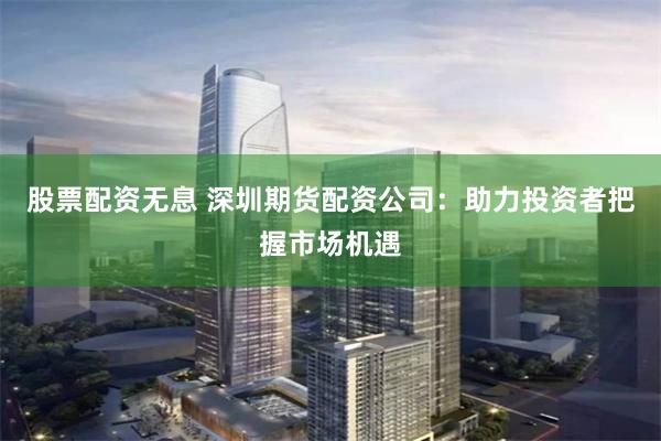 股票配资无息 深圳期货配资公司：助力投资者把握市场机遇