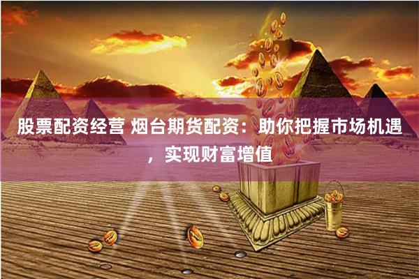 股票配资经营 烟台期货配资：助你把握市场机遇，实现财富增值