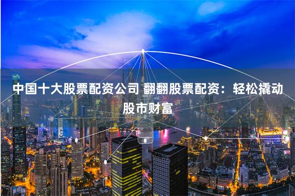 中国十大股票配资公司 翻翻股票配资：轻松撬动股市财富