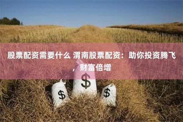 股票配资需要什么 渭南股票配资：助你投资腾飞，财富倍增
