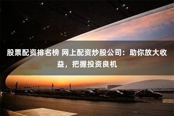股票配资排名榜 网上配资炒股公司：助你放大收益，把握投资良机