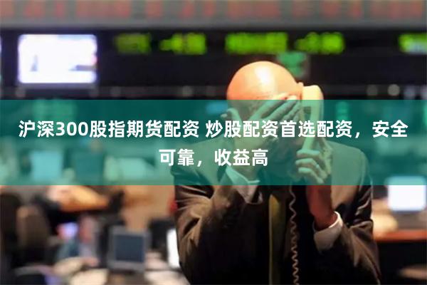 沪深300股指期货配资 炒股配资首选配资，安全可靠，收益高