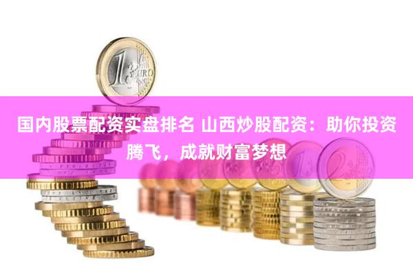 国内股票配资实盘排名 山西炒股配资：助你投资腾飞，成就财富梦想