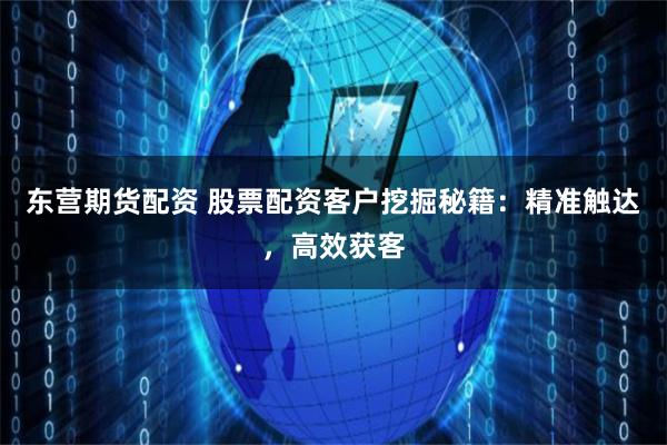东营期货配资 股票配资客户挖掘秘籍：精准触达，高效获客