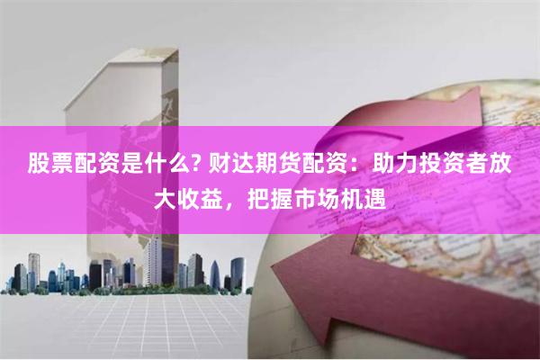 股票配资是什么? 财达期货配资：助力投资者放大收益，把握市场机遇