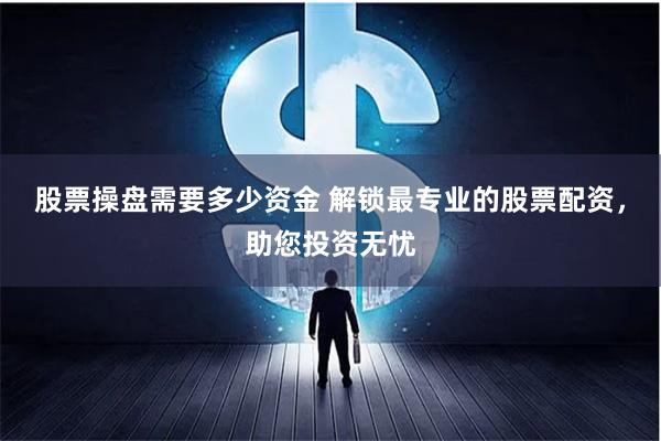 股票操盘需要多少资金 解锁最专业的股票配资，助您投资无忧