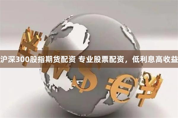 沪深300股指期货配资 专业股票配资，低利息高收益
