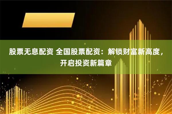 股票无息配资 全国股票配资：解锁财富新高度，开启投资新篇章