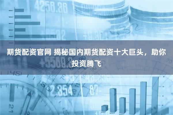 期货配资官网 揭秘国内期货配资十大巨头，助你投资腾飞