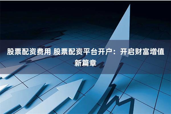 股票配资费用 股票配资平台开户：开启财富增值新篇章