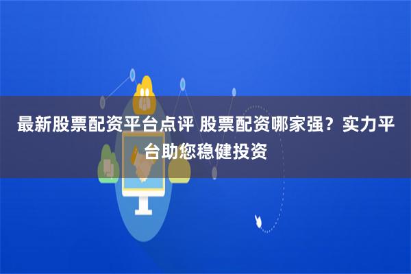 最新股票配资平台点评 股票配资哪家强？实力平台助您稳健投资