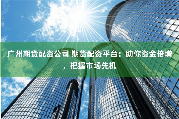 广州期货配资公司 期货配资平台：助你资金倍增，把握市场先机