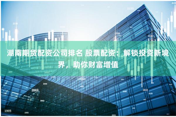 湖南期货配资公司排名 股票配资：解锁投资新境界，助你财富增值