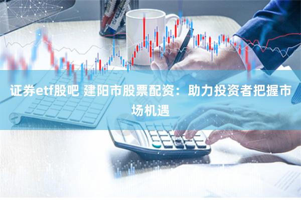 证券etf股吧 建阳市股票配资：助力投资者把握市场机遇