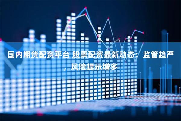 国内期货配资平台 股票配资最新动态：监管趋严，风险提示增多