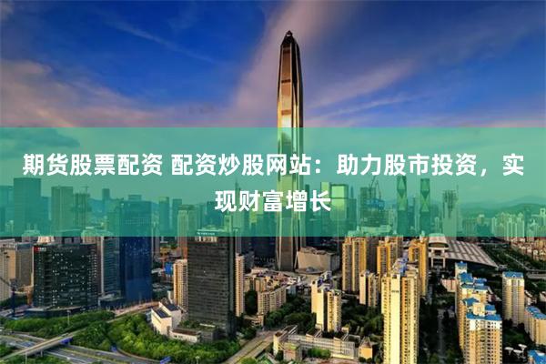 期货股票配资 配资炒股网站：助力股市投资，实现财富增长
