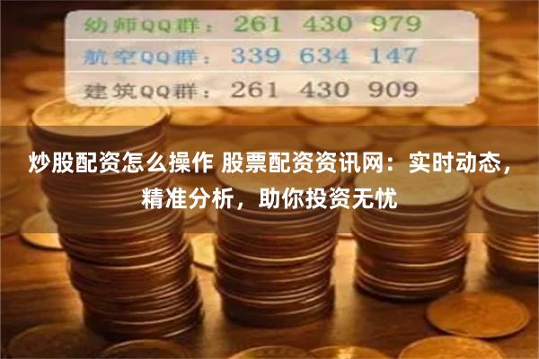 炒股配资怎么操作 股票配资资讯网：实时动态，精准分析，助你投资无忧