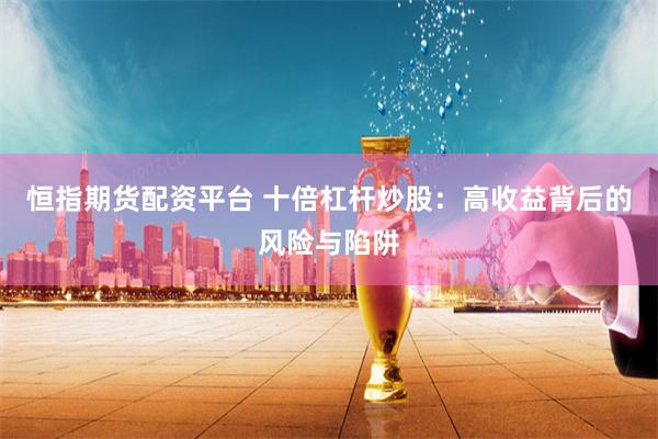 恒指期货配资平台 十倍杠杆炒股：高收益背后的风险与陷阱
