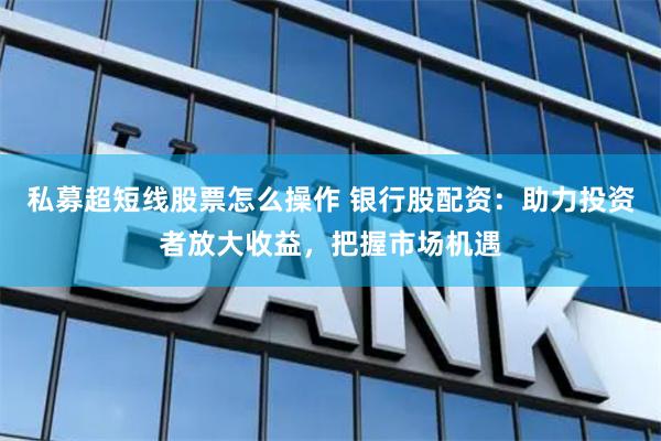 私募超短线股票怎么操作 银行股配资：助力投资者放大收益，把握市场机遇