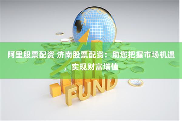 阿里股票配资 济南股票配资：助您把握市场机遇，实现财富增值