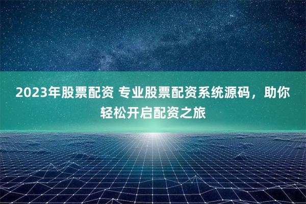 2023年股票配资 专业股票配资系统源码，助你轻松开启配资之旅