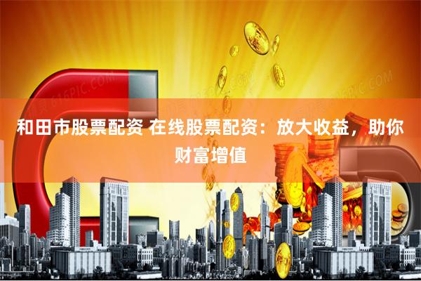 和田市股票配资 在线股票配资：放大收益，助你财富增值