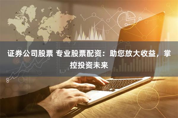 证券公司股票 专业股票配资：助您放大收益，掌控投资未来