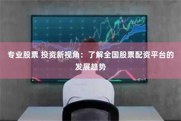 专业股票 投资新视角：了解全国股票配资平台的发展趋势