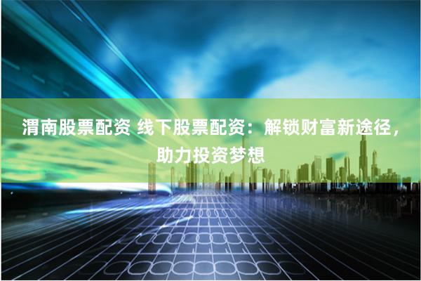 渭南股票配资 线下股票配资：解锁财富新途径，助力投资梦想