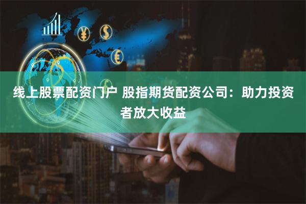 线上股票配资门户 股指期货配资公司：助力投资者放大收益