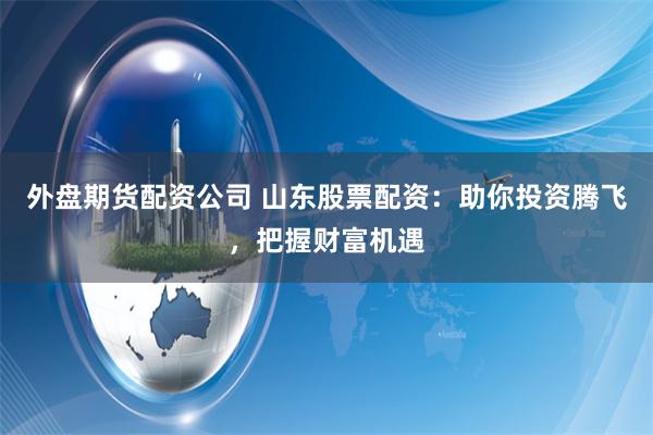 外盘期货配资公司 山东股票配资:助你投资腾飞,把握财富机遇