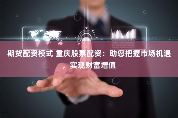 期货配资模式 重庆股票配资:助您把握市场机遇,实现财富增值